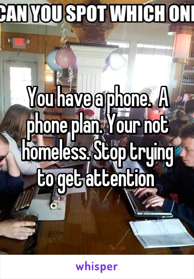 You have a phone.  A phone plan. Your not homeless. Stop trying to get attention 