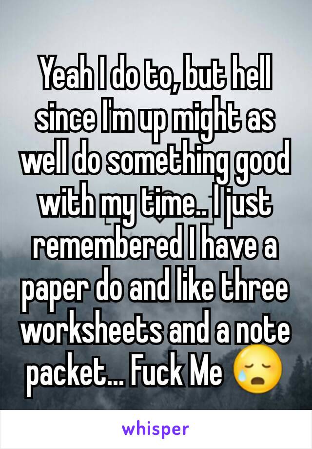 Yeah I do to, but hell since I'm up might as well do something good with my time.. I just remembered I have a paper do and like three worksheets and a note packet... Fuck Me 😥