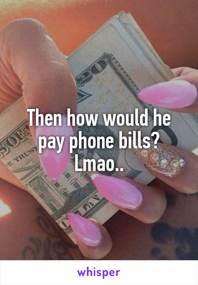 Then how would he pay phone bills? Lmao..