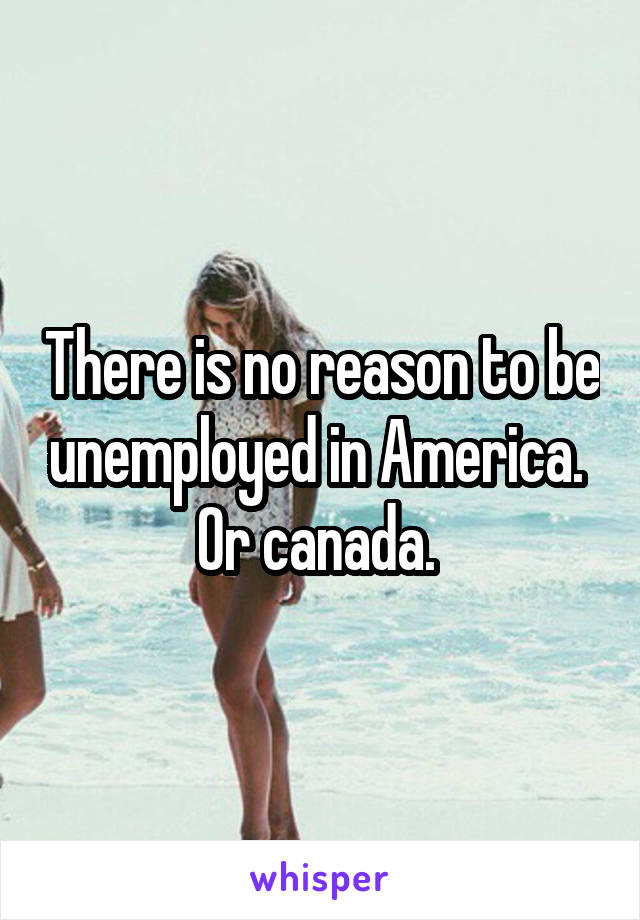 There is no reason to be unemployed in America.  Or canada. 