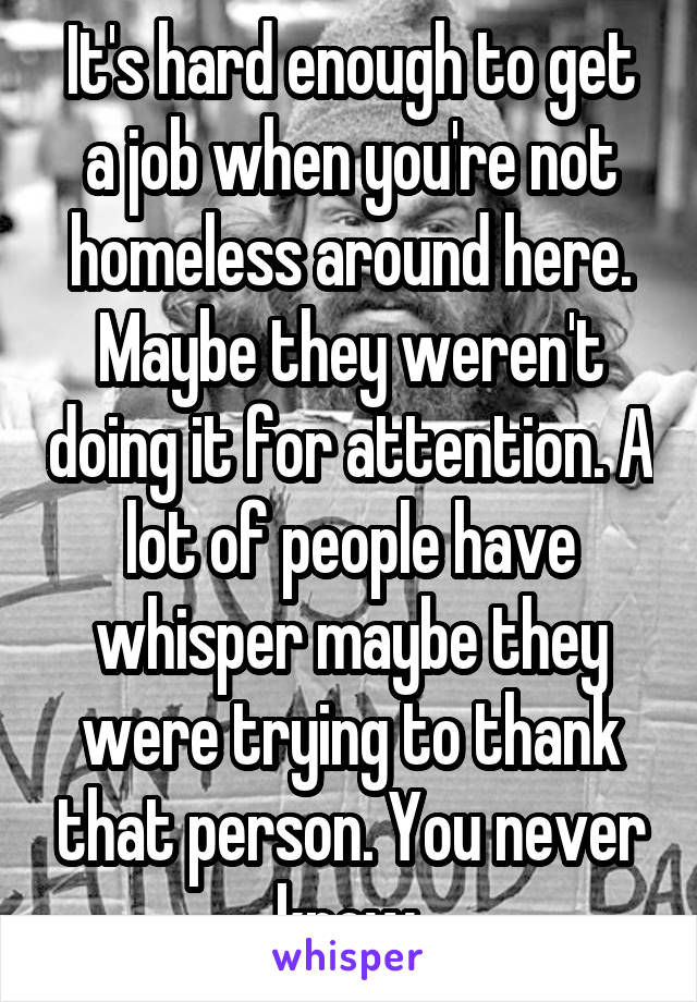 It's hard enough to get a job when you're not homeless around here. Maybe they weren't doing it for attention. A lot of people have whisper maybe they were trying to thank that person. You never know.