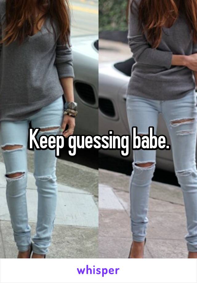 Keep guessing babe.