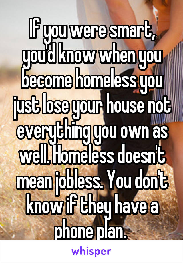 If you were smart, you'd know when you become homeless you just lose your house not everything you own as well. Homeless doesn't mean jobless. You don't know if they have a phone plan. 