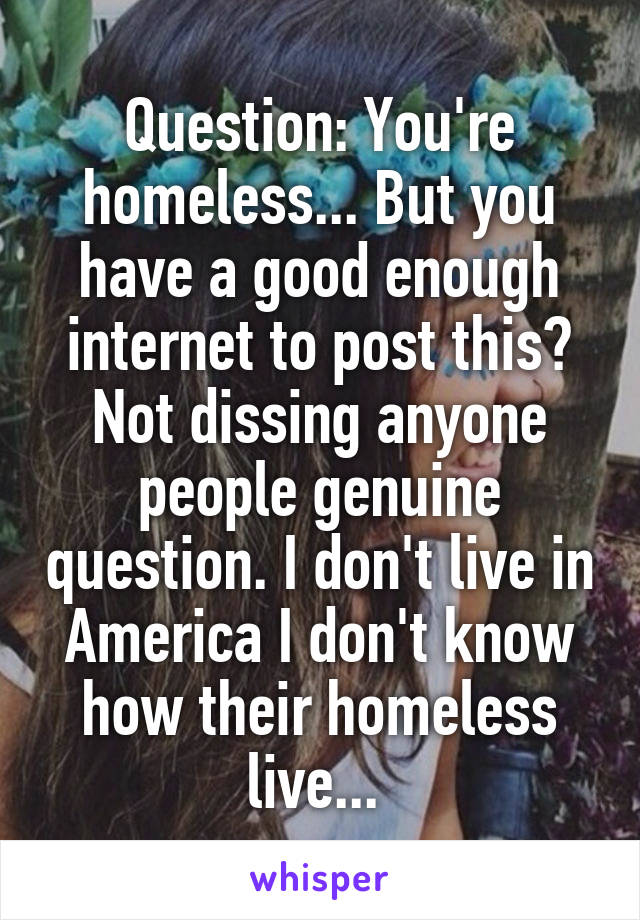 Question: You're homeless... But you have a good enough internet to post this?
Not dissing anyone people genuine question. I don't live in America I don't know how their homeless live... 