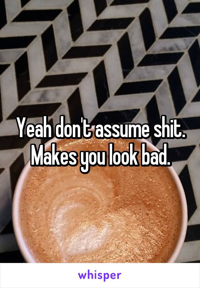 Yeah don't assume shit. Makes you look bad.