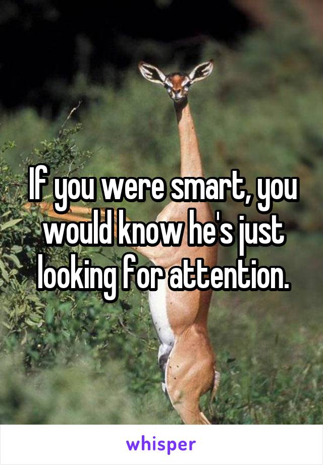 If you were smart, you would know he's just looking for attention.