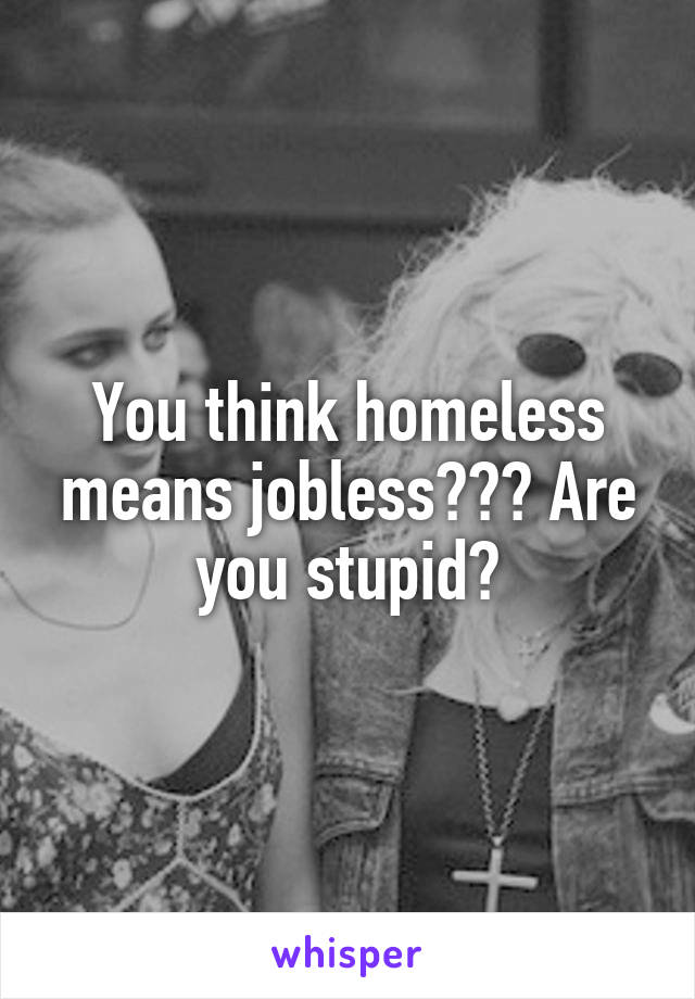 You think homeless means jobless??? Are you stupid?