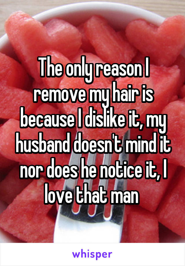 The only reason I remove my hair is because I dislike it, my husband doesn't mind it nor does he notice it, I love that man 