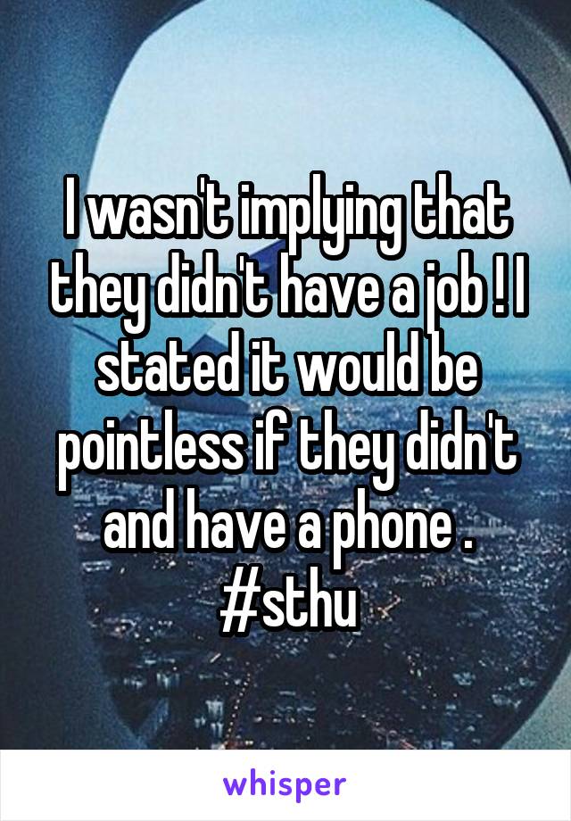 I wasn't implying that they didn't have a job ! I stated it would be pointless if they didn't and have a phone . #sthu