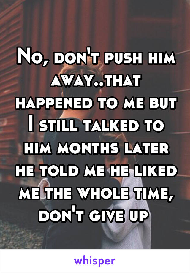 No, don't push him away..that happened to me but I still talked to him months later he told me he liked me the whole time, don't give up 