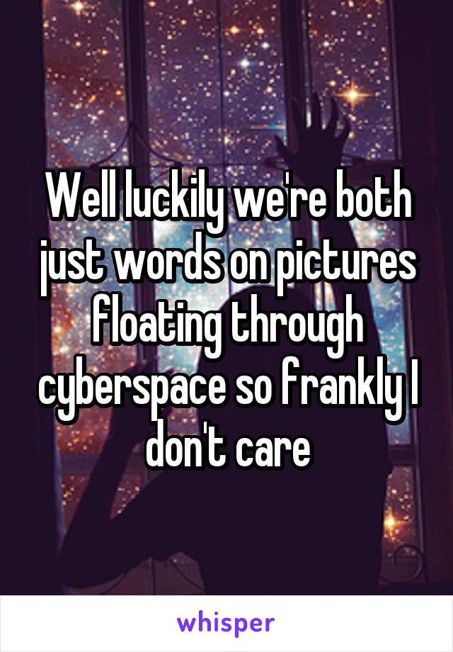 Well luckily we're both just words on pictures floating through cyberspace so frankly I don't care