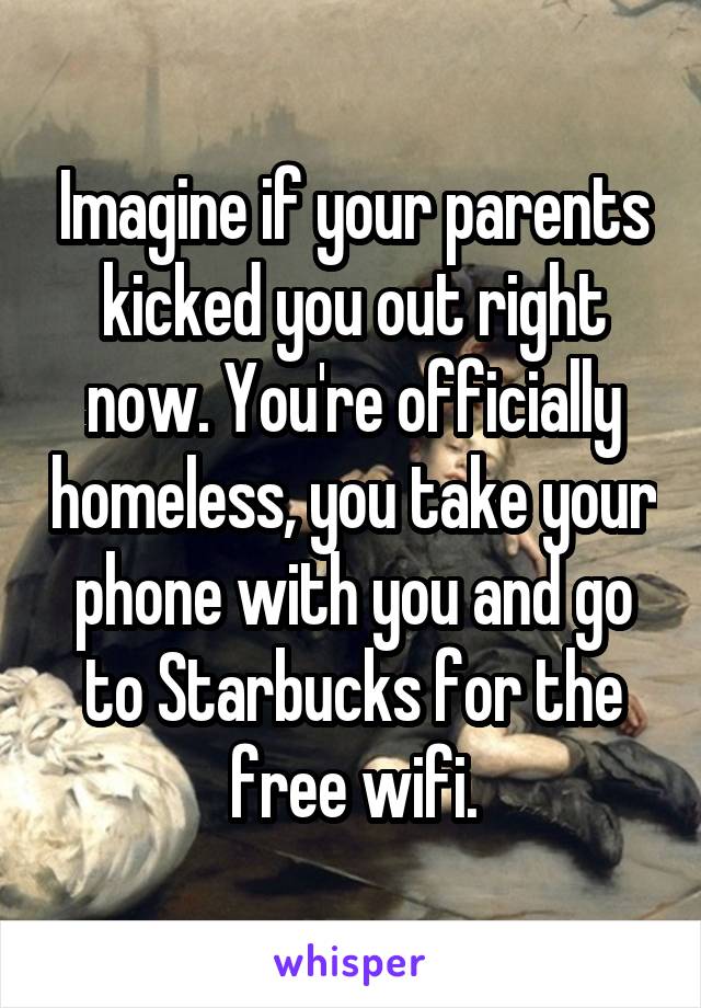 Imagine if your parents kicked you out right now. You're officially homeless, you take your phone with you and go to Starbucks for the free wifi.