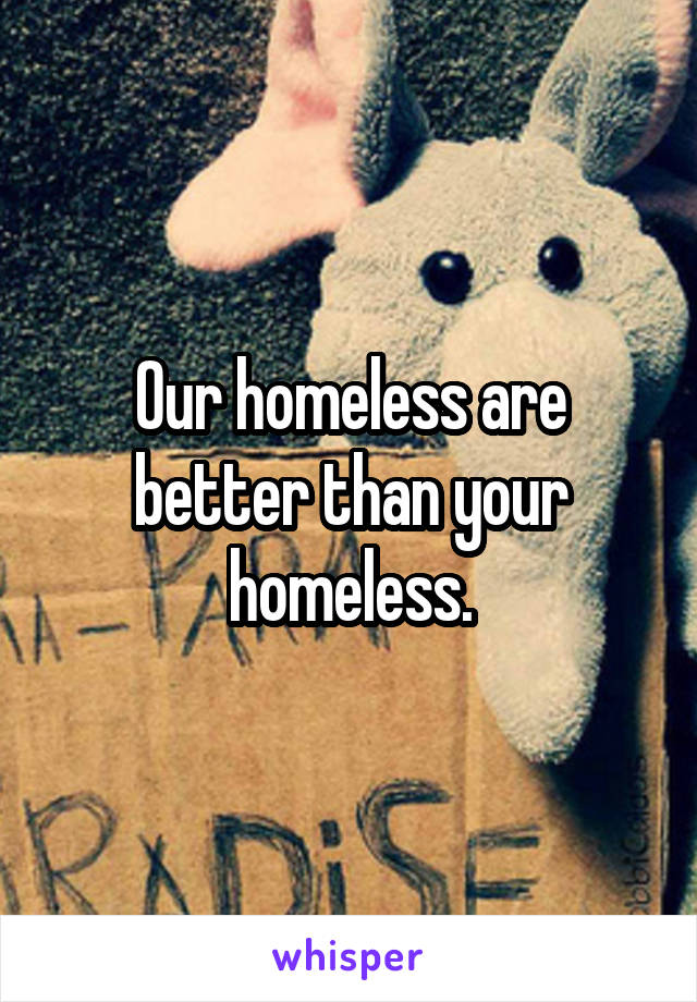 Our homeless are better than your homeless.