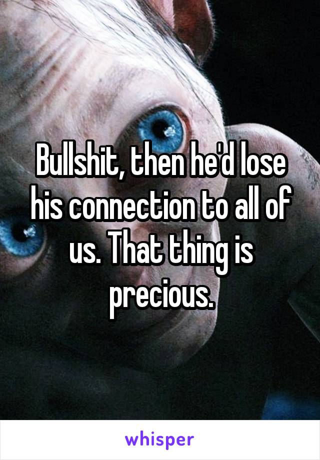 Bullshit, then he'd lose his connection to all of us. That thing is precious.