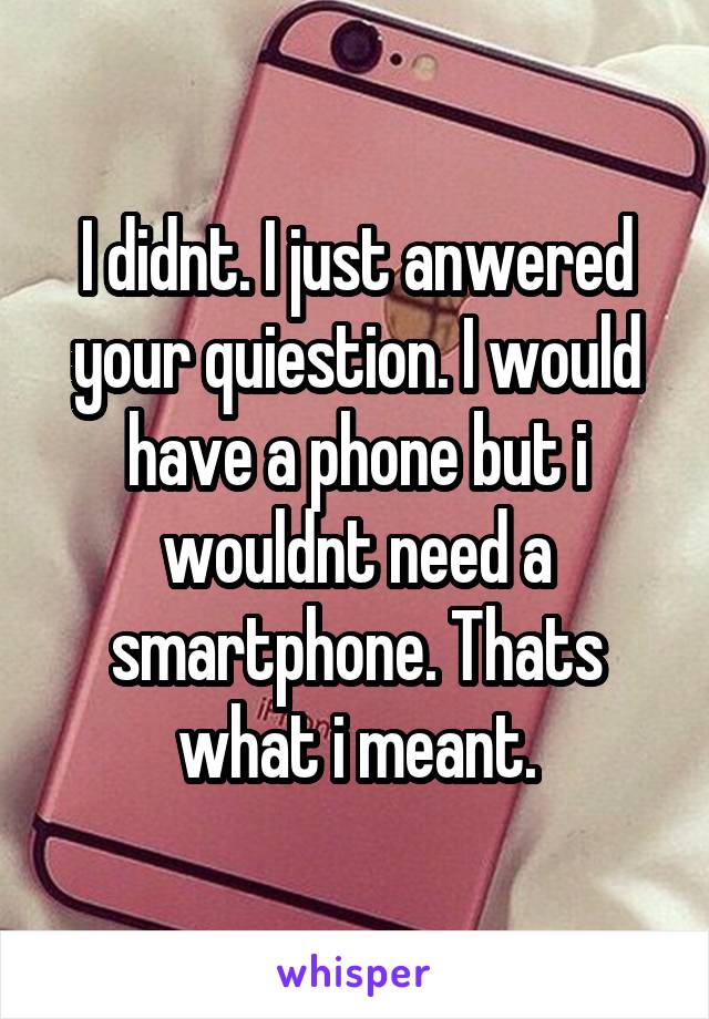 I didnt. I just anwered your quiestion. I would have a phone but i wouldnt need a smartphone. Thats what i meant.