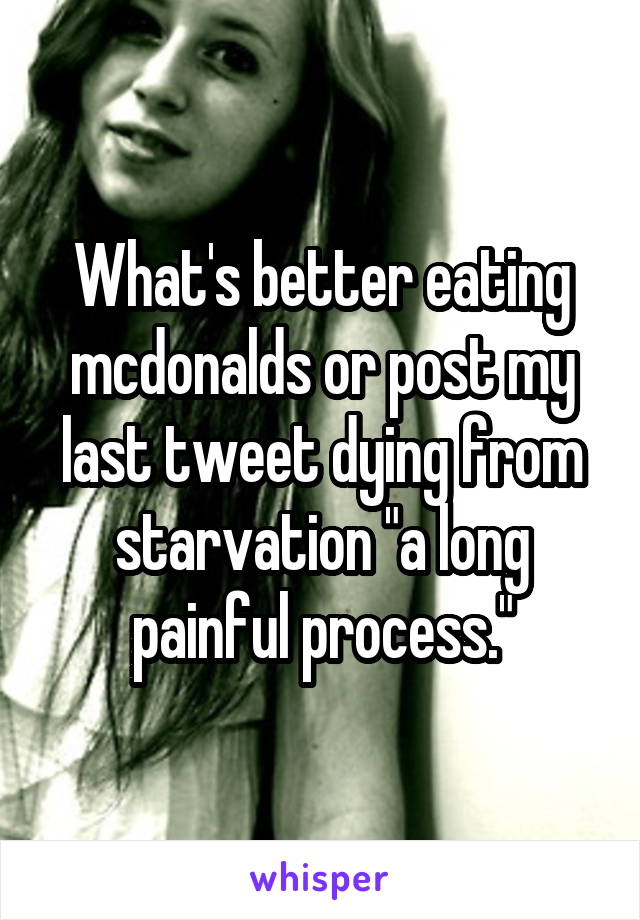 What's better eating mcdonalds or post my last tweet dying from starvation "a long painful process."