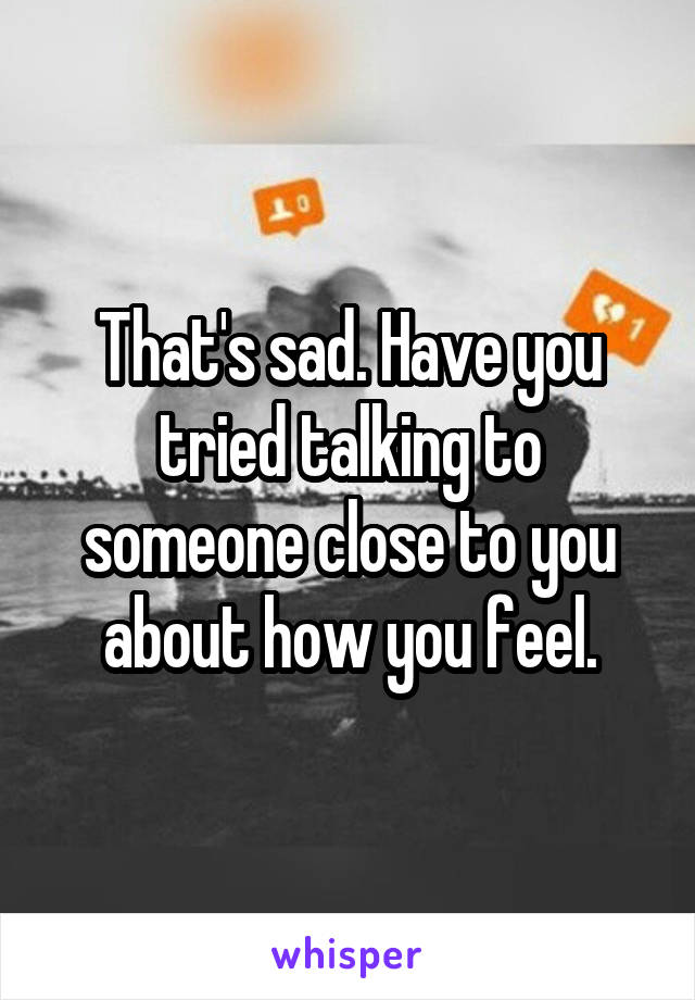 That's sad. Have you tried talking to someone close to you about how you feel.