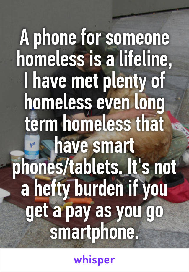 A phone for someone homeless is a lifeline, I have met plenty of homeless even long term homeless that have smart phones/tablets. It's not a hefty burden if you get a pay as you go smartphone.