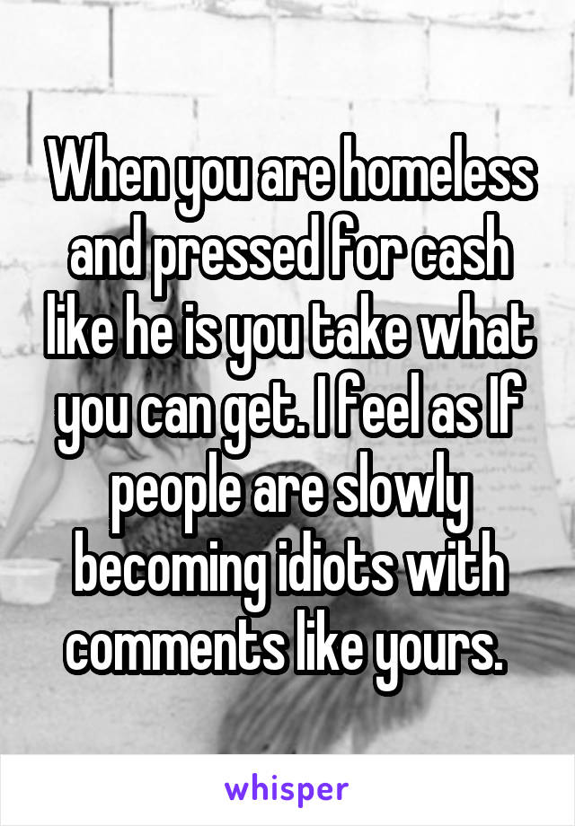 When you are homeless and pressed for cash like he is you take what you can get. I feel as If people are slowly becoming idiots with comments like yours. 