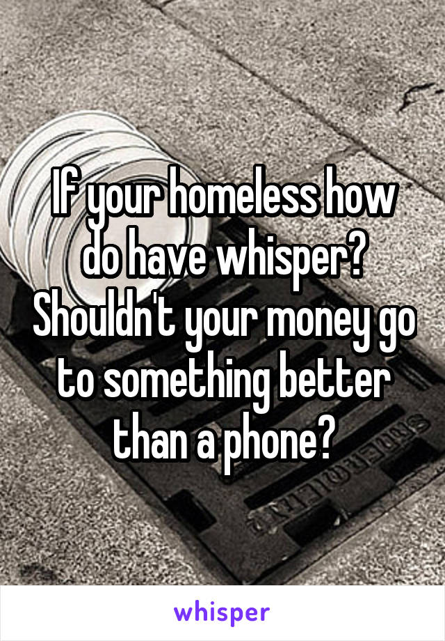 If your homeless how do have whisper? Shouldn't your money go to something better than a phone?