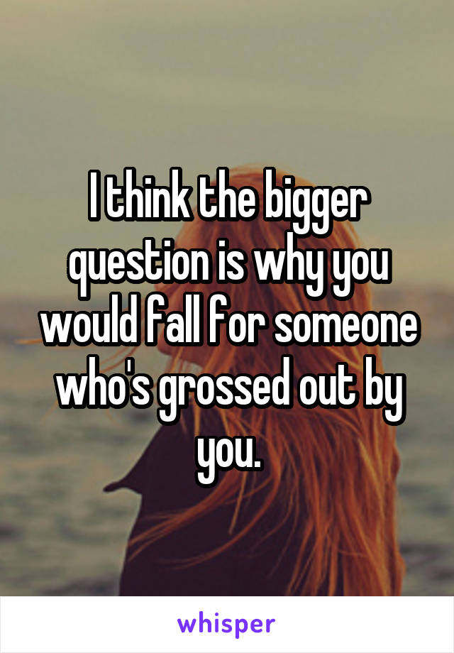 I think the bigger question is why you would fall for someone who's grossed out by you.