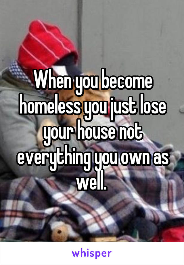 When you become homeless you just lose your house not everything you own as well. 