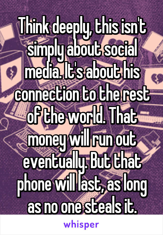 Think deeply, this isn't simply about social media. It's about his connection to the rest of the world. That money will run out eventually. But that phone will last, as long as no one steals it.