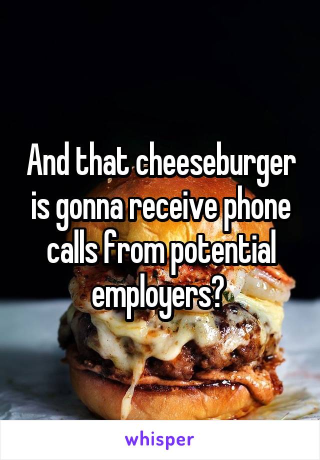 And that cheeseburger is gonna receive phone calls from potential employers? 