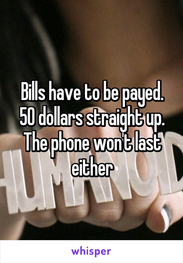 Bills have to be payed. 50 dollars straight up. The phone won't last either