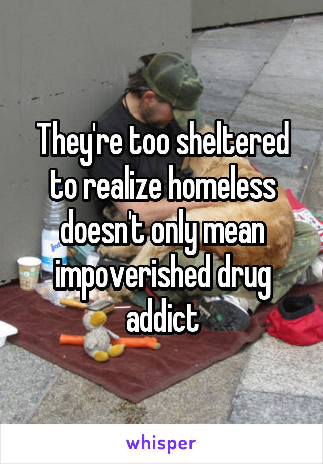 They're too sheltered to realize homeless doesn't only mean impoverished drug addict