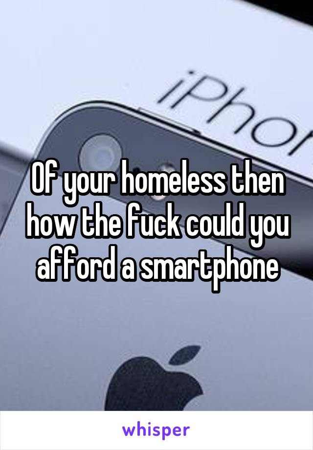 Of your homeless then how the fuck could you afford a smartphone