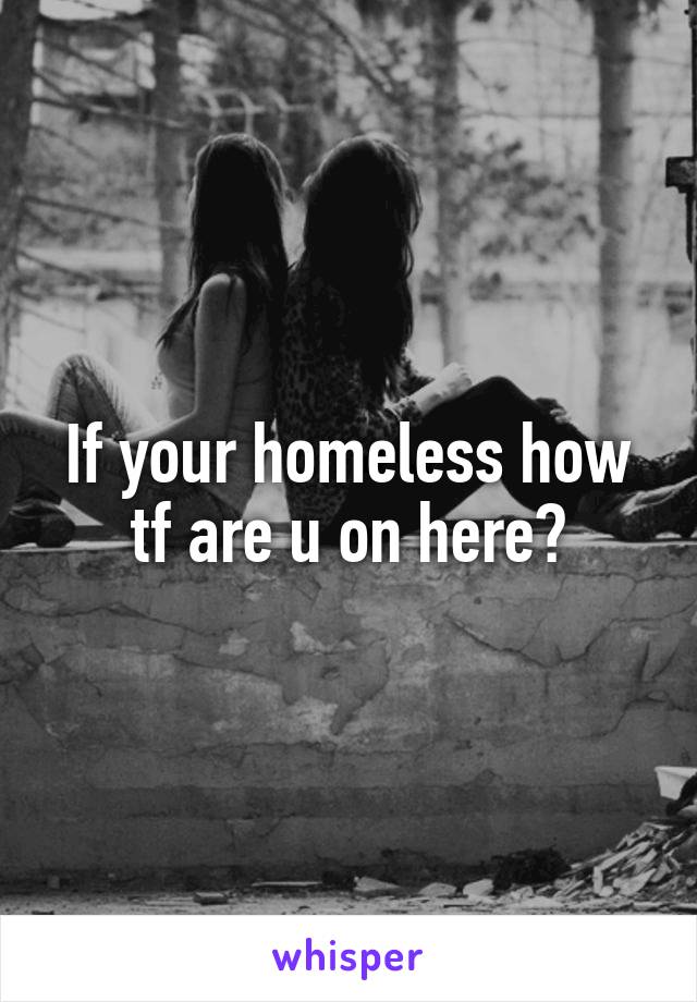 If your homeless how tf are u on here?