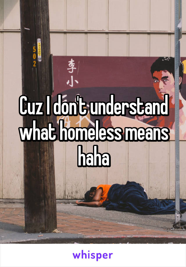 Cuz I don't understand what homeless means haha