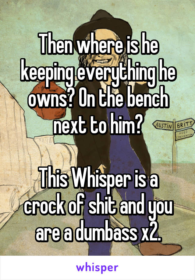 Then where is he keeping everything he owns? On the bench next to him?

This Whisper is a crock of shit and you are a dumbass x2.