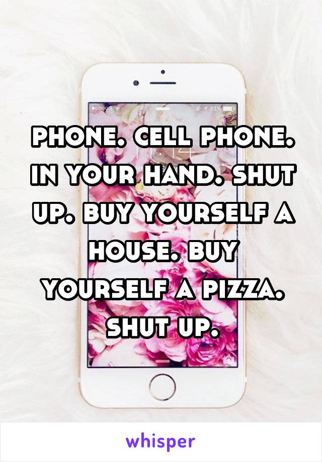 phone. cell phone. in your hand. shut up. buy yourself a house. buy yourself a pizza. shut up.