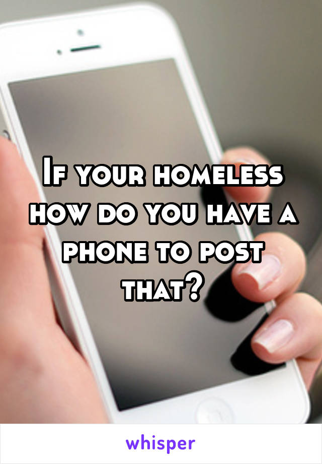 If your homeless how do you have a phone to post that?