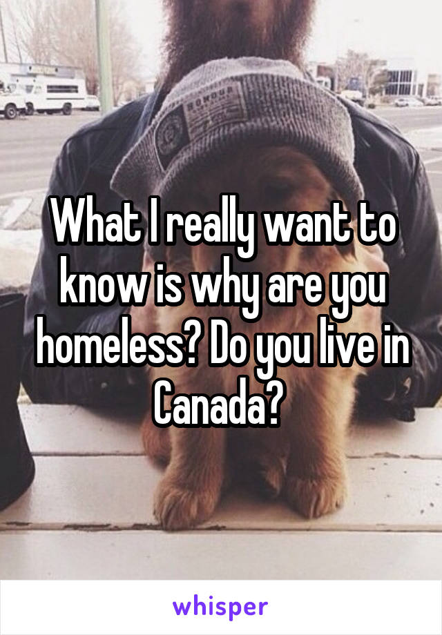 What I really want to know is why are you homeless? Do you live in Canada? 