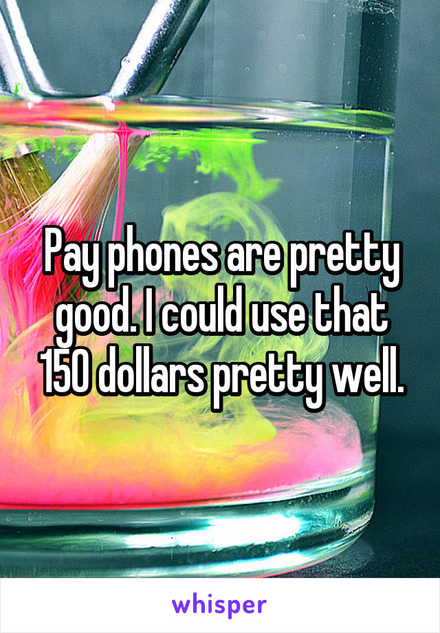 Pay phones are pretty good. I could use that 150 dollars pretty well.