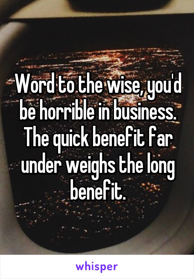 Word to the wise, you'd be horrible in business. The quick benefit far under weighs the long benefit.