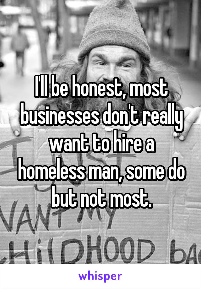 I'll be honest, most businesses don't really want to hire a homeless man, some do but not most.