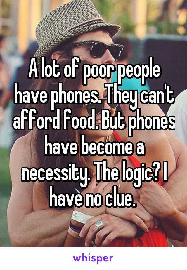 A lot of poor people have phones. They can't afford food. But phones have become a necessity. The logic? I have no clue. 