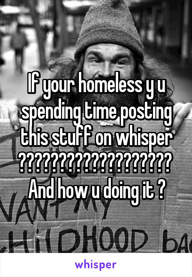 If your homeless y u spending time posting this stuff on whisper ??????????????????? 
And how u doing it ?