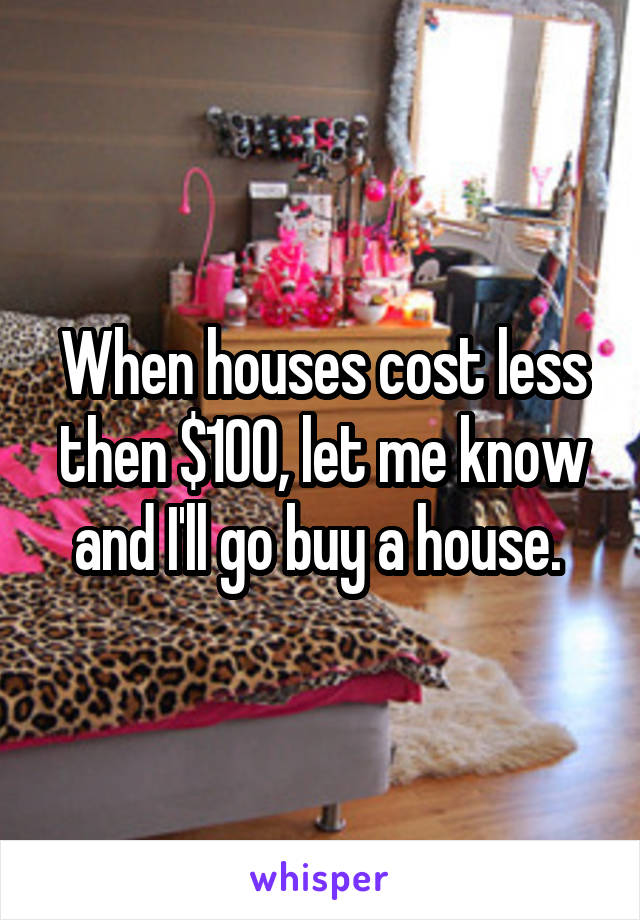 When houses cost less then $100, let me know and I'll go buy a house. 