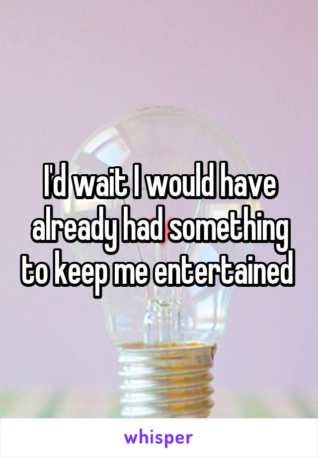 I'd wait I would have already had something to keep me entertained 