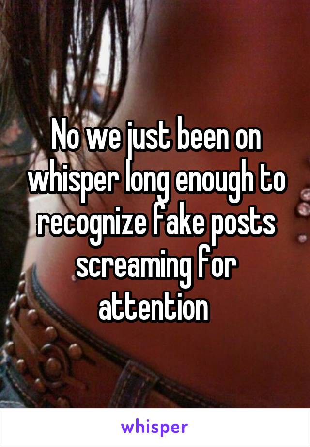 No we just been on whisper long enough to recognize fake posts screaming for attention 