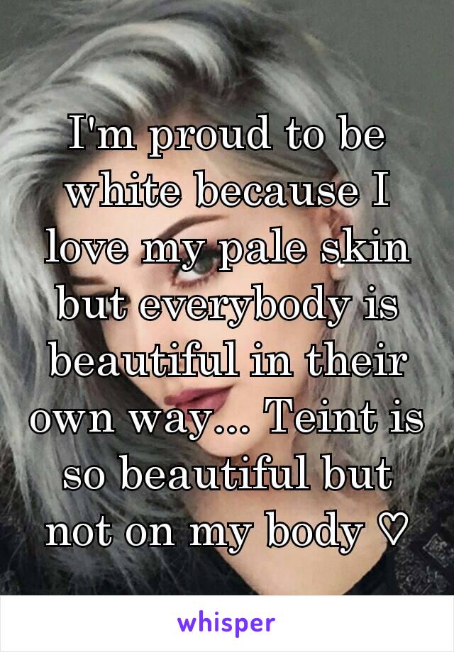 I'm proud to be white because I love my pale skin but everybody is beautiful in their own way... Teint is so beautiful but not on my body ♡