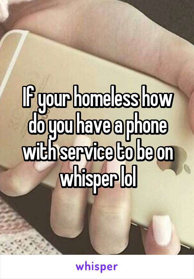 If your homeless how do you have a phone with service to be on whisper lol