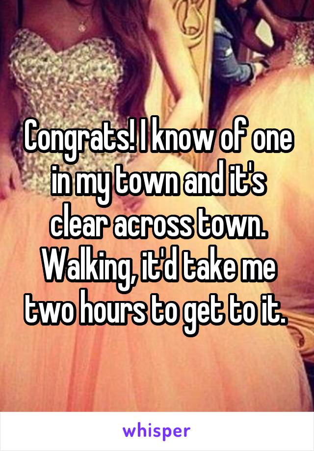 Congrats! I know of one in my town and it's clear across town. Walking, it'd take me two hours to get to it. 