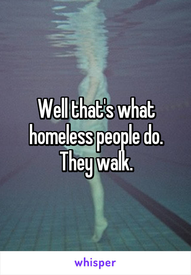 Well that's what homeless people do. They walk.