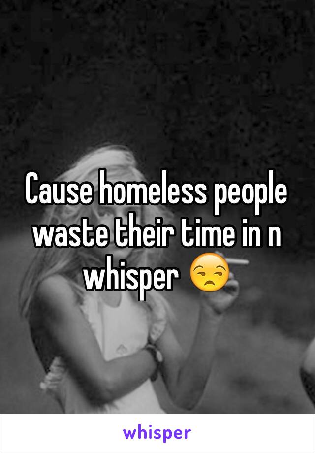 Cause homeless people waste their time in n whisper 😒